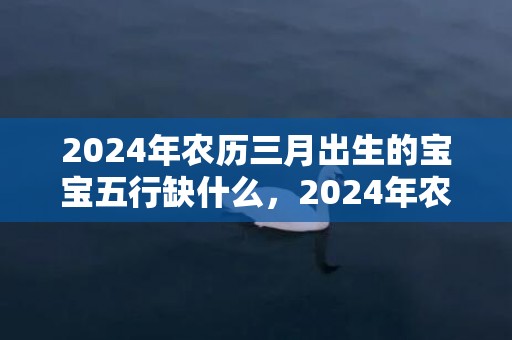 2024年农历三月出生的宝宝五行缺什么，2024年农历三月三十日出生的男生命运怎么样