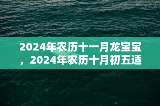 2024年农历十一月龙宝宝，2024年农历十月初五适不适合搬新家