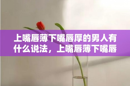上嘴唇薄下嘴唇厚的男人有什么说法，上嘴唇薄下嘴唇厚的女人有什么说法