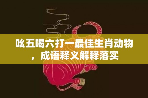 吆五喝六打一最佳生肖动物，成语释义解释落实