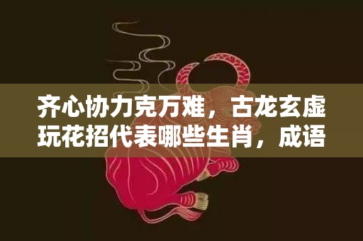 齐心协力克万难，古龙玄虚玩花招代表哪些生肖，成语释义解释落实
