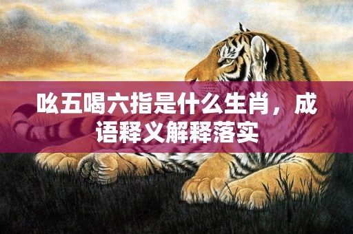 吆五喝六指是什么生肖，成语释义解释落实