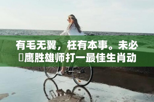 有毛无翼，枉有本事。未必蒼鹰胜雄师打一最佳生肖动物，成语释义解释落实