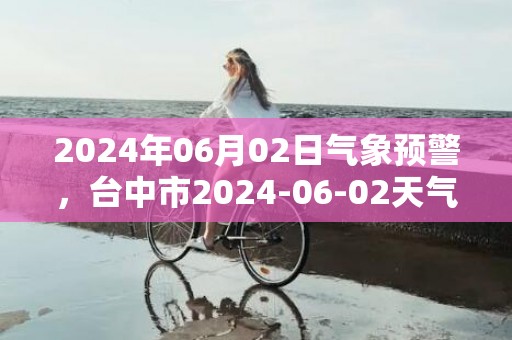 2024年06月02日气象预警，台中市2024-06-02天气预报 大部暴雨转小雨