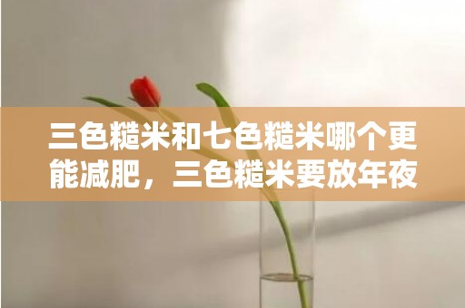 三色糙米和七色糙米哪个更能减肥，三色糙米要放年夜米一路煮吗 三色糙米加白米一路煮能减肥吗