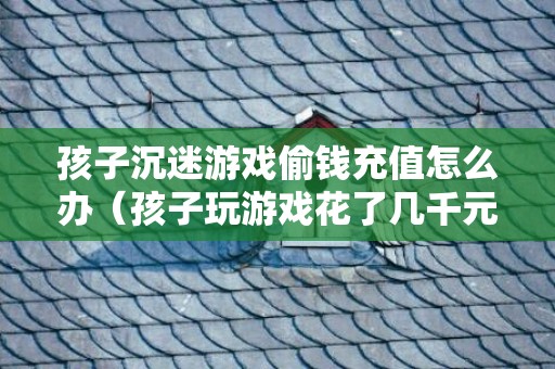 孩子沉迷游戏偷钱充值怎么办（孩子玩游戏花了几千元怎么办）