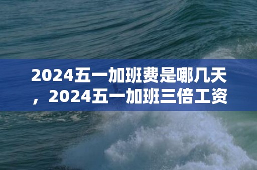 2024五一加班费是哪几天，2024五一加班三倍工资有几天