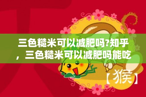 三色糙米可以减肥吗?知乎，三色糙米可以减肥吗能吃吗 吃三色糙米一个月后的变更