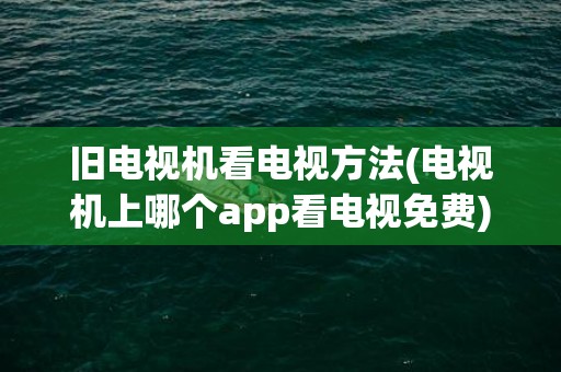 旧电视机看电视方法(电视机上哪个app看电视免费)