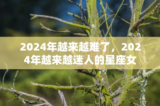 2024年越来越难了，2024年越来越迷人的星座女