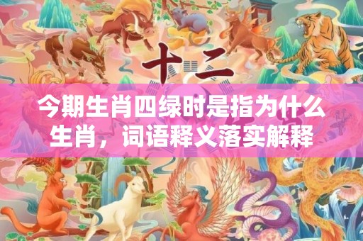 今期生肖四绿时是指为什么生肖，词语释义落实解释