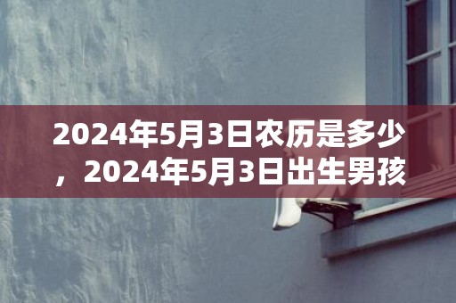2024年5月3日农历是多少，2024年5月3日出生男孩八字取名