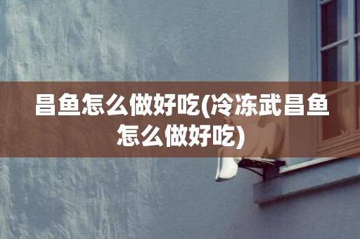 昌鱼怎么做好吃(冷冻武昌鱼怎么做好吃)