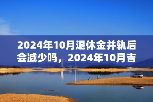 2024年10月退休金并轨后会减少吗，2024年10月吉日是哪几天