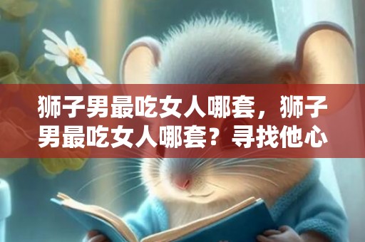 狮子男最吃女人哪套，狮子男最吃女人哪套？寻找他心中的王后！
