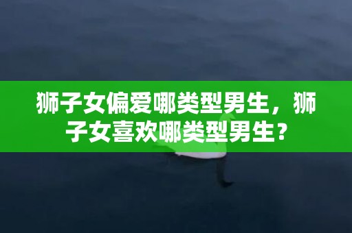 狮子女偏爱哪类型男生，狮子女喜欢哪类型男生？