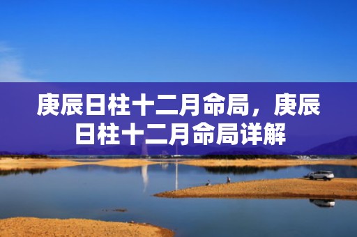 庚辰日柱十二月命局，庚辰日柱十二月命局详解