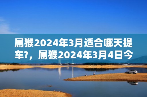 属猴2024年3月适合哪天提车?，属猴2024年3月4日今日运势