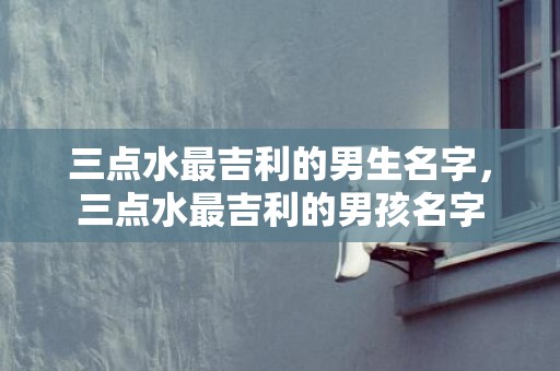 三点水最吉利的男生名字，三点水最吉利的男孩名字