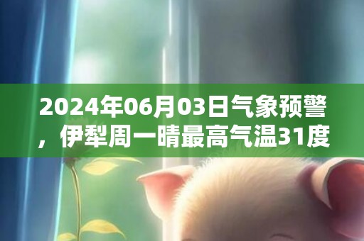 2024年06月03日气象预警，伊犁周一晴最高气温31度