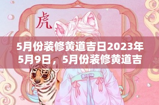 5月份装修黄道吉日2023年5月9日，5月份装修黄道吉日2024年