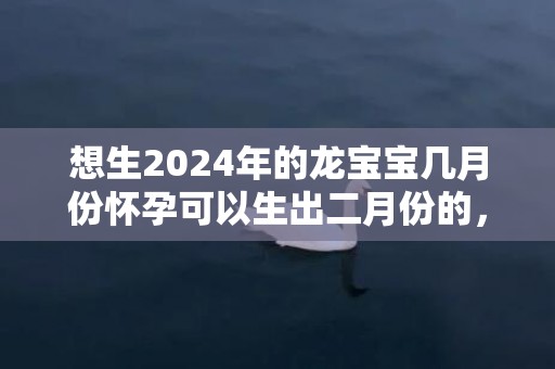 想生2024年的龙宝宝几月份怀孕可以生出二月份的，想生2024年的兔宝宝几月备孕