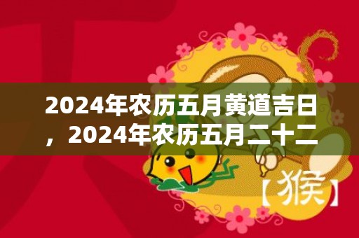 2024年农历五月黄道吉日，2024年农历五月二十二日黄历宜忌一览表