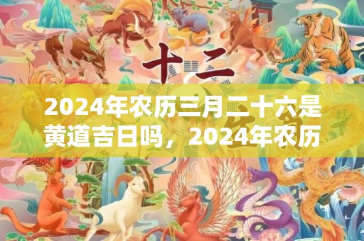 2024年农历三月二十六是黄道吉日吗，2024年农历三月生肖虎的整体运势好不好