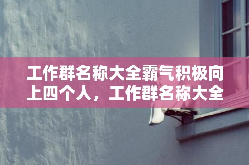 工作群名称大全霸气积极向上四个人，工作群名称大全霸气积极向上
