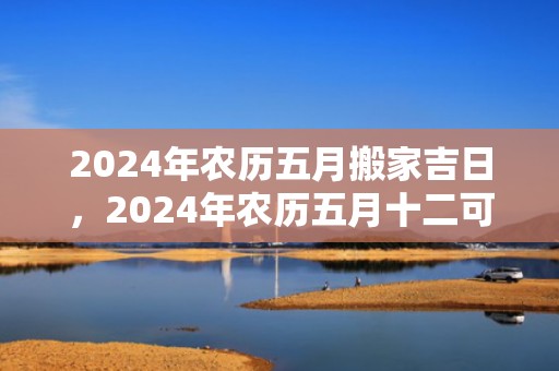 2024年农历五月搬家吉日，2024年农历五月十二可以搬新家吗