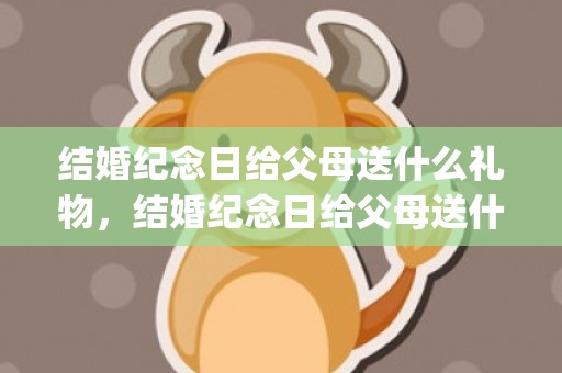 结婚纪念日给父母送什么礼物，结婚纪念日给父母送什么礼物合适呢(结婚纪念日送啥礼物比较好)