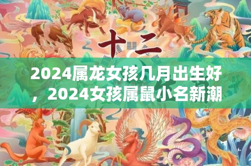 2024属龙女孩几月出生好，2024女孩属鼠小名新潮洋气