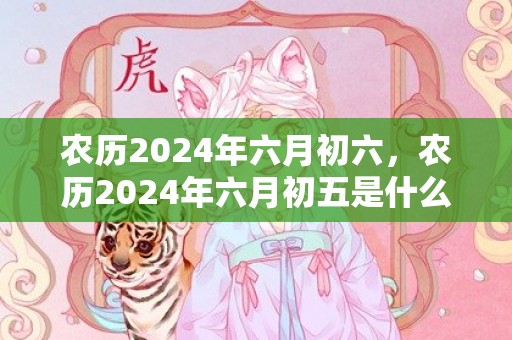 农历2024年六月初六，农历2024年六月初五是什么星座