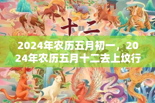 2024年农历五月初一，2024年农历五月十二去上坟行吗
