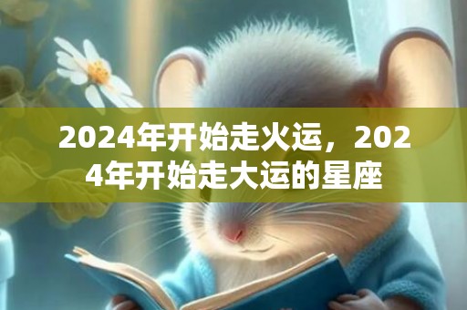2024年开始走火运，2024年开始走大运的星座