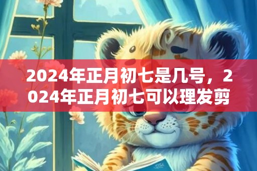 2024年正月初七是几号，2024年正月初七可以理发剪头发吗