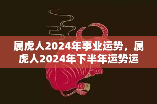 属虎人2024年事业运势，属虎人2024年下半年运势运程