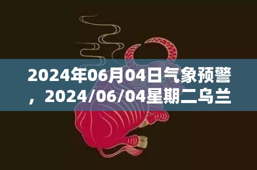 2024年06月04日气象预警，2024/06/04星期二乌兰察布天气预报 大部小雨转中雨