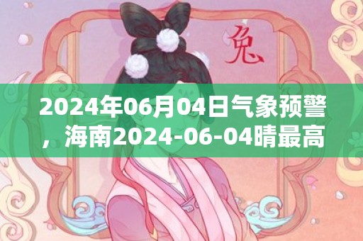 2024年06月04日气象预警，海南2024-06-04晴最高气温23度
