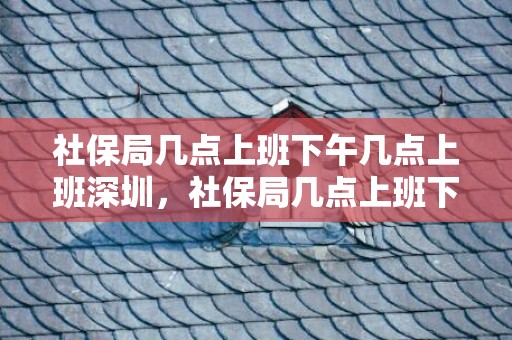社保局几点上班下午几点上班深圳，社保局几点上班下午几点上班