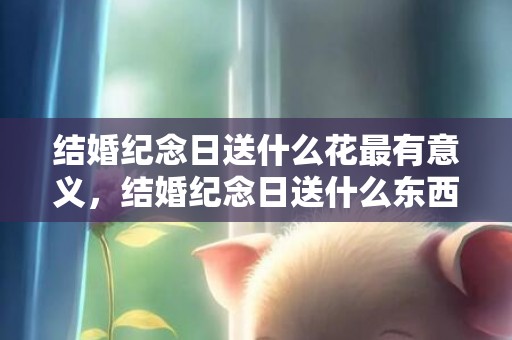 结婚纪念日送什么花最有意义，结婚纪念日送什么东西给老婆最好，结婚周年礼物送什么给老婆好