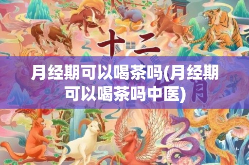 月经期可以喝茶吗(月经期可以喝茶吗中医)