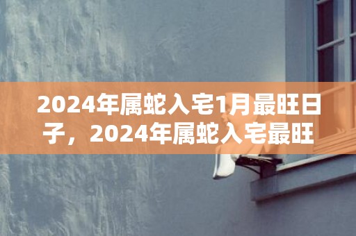 2024年属蛇入宅1月最旺日子，2024年属蛇入宅最旺日子查询