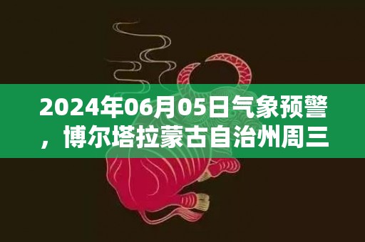 2024年06月05日气象预警，博尔塔拉蒙古自治州周三天气预报 大部晴