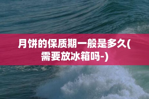 月饼的保质期一般是多久(需要放冰箱吗-)