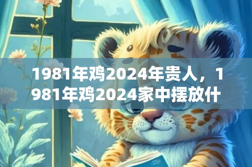 1981年鸡2024年贵人，1981年鸡2024家中摆放什么
