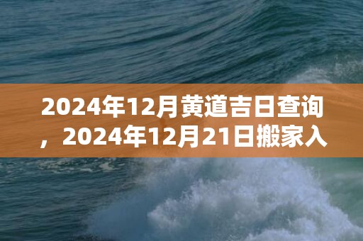 2024年12月黄道吉日查询，2024年12月21日搬家入宅好不好