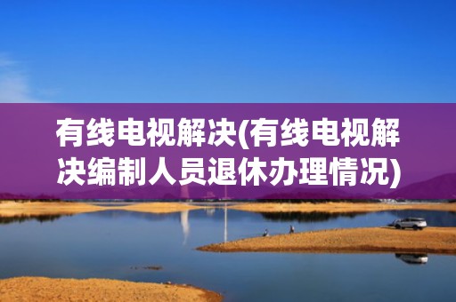 有线电视解决(有线电视解决编制人员退休办理情况)