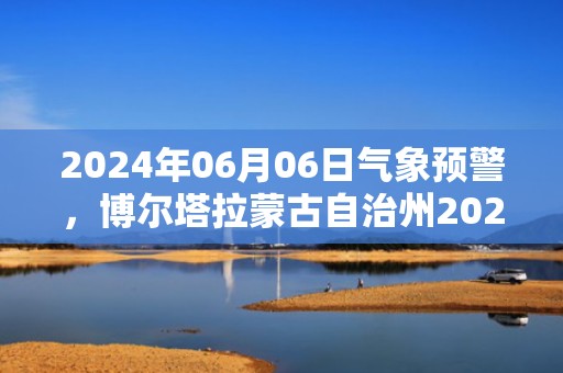 2024年06月06日气象预警，博尔塔拉蒙古自治州2024-06-06晴转多云最高温度32度
