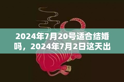 2024年7月20号适合结婚吗，2024年7月2日这天出生的女孩什么命